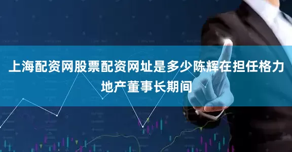 上海配资网股票配资网址是多少陈辉在担任格力地产董事长期间