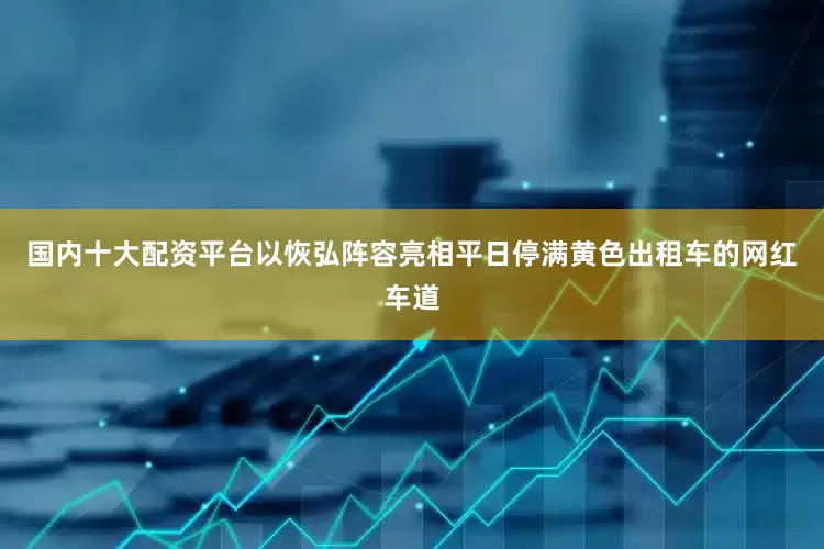 国内十大配资平台以恢弘阵容亮相平日停满黄色出租车的网红车道