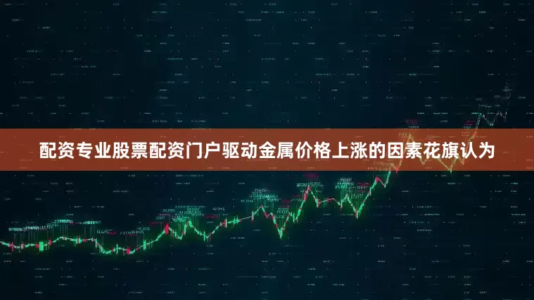 配资专业股票配资门户驱动金属价格上涨的因素花旗认为